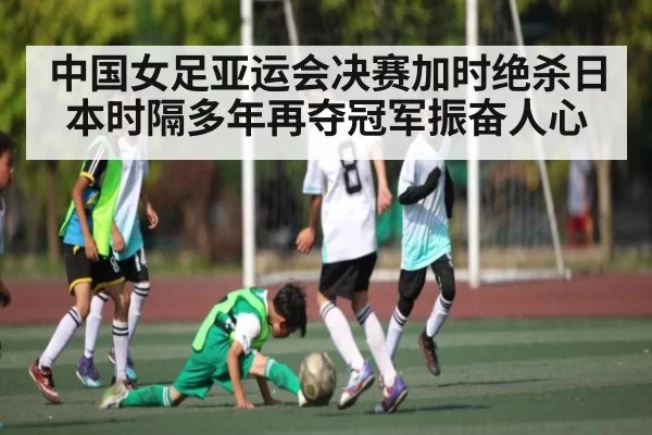 中国女足亚运会决赛加时绝杀日本时隔多年再夺冠军振奋人心